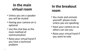 6 |
In the main
virtual room
• Unless you are a speaker
you will be muted
• Having your camera on is
optional
• Use the chat box as the
main method of
communication
• Raise your virtual hand if
you have a technical
problem
In the breakout
room
• You mute and unmute
yourself: please mute
unless you are speaking
• Have your camera on so
others can see you
• Raise your virtual hand if
you want to vote
 