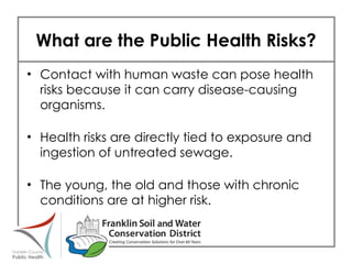 What are the Public Health Risks? Contact with human waste can pose health risks because it can carry disease-causing organisms. Health risks are directly tied to exposure and ingestion of untreated sewage. The young, the old and those with chronic conditions are at higher risk. 