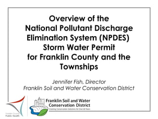 Overview of the National Pollutant Discharge Elimination System (NPDES)  Storm Water Permit for Franklin County and the Townships Jennifer Fish, Director Franklin Soil and Water Conservation District 