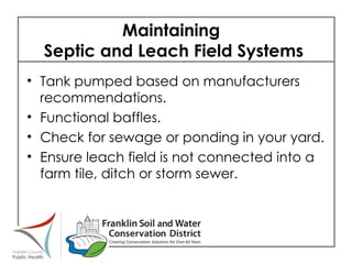 Maintaining  Septic and Leach Field Systems  Tank pumped based on manufacturers recommendations. Functional baffles. Check for sewage or ponding in your yard. Ensure leach field is not connected into a farm tile, ditch or storm sewer. 