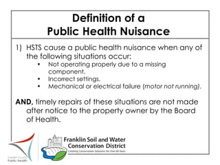 Definition of a  Public Health Nuisance  1) HSTS cause a public health nuisance when any of the following situations occur: Not operating properly due to a missing component. Incorrect settings. Mechanical or electrical failure ( motor not running). AND,  timely repairs of these situations are not made after notice to the property owner by the Board of Health.  