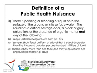 Definition of a  Public Health Nuisance  3) There is ponding or bleeding of liquid onto the surface of the ground or into surface water.  The liquid has a distinct sewage odor, a black or grey coloration, or the presence of organic matter  and  any of the following: a dye test identifying effluent from an HSTS samples show fecal coliform at a level that is equal or greater than five thousand colonies per one hundred milliliters of liquid c)  samples show more than one thousand thirty e.coli counts per one hundred milliliters of liquid 