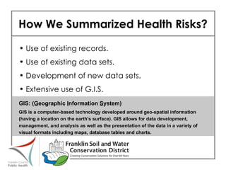 How We Summarized Health Risks? Use of existing records. Use of existing data sets. Development of new data sets. Extensive use of G.I.S. GIS: ( G eographic  I nformation  S ystem) GIS is a computer-based technology developed around geo-spatial information (having a location on the earth's surface). GIS allows for data development, management, and analysis as well as the presentation of the data in a variety of visual formats including maps, database tables and charts. 