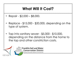 What Will It Cost? Repair - $2,000 – $8,000. Replace - $15,000 - $20,000, depending on the type of system. Tap into sanitary sewer - $5,000 - $10,000, depending on the distance from the home to the tap and other constriction costs.   