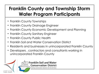 Franklin County and Township Storm Water Program Participants Franklin County Townships Franklin County Drainage Engineer Franklin County Economic Development and Planning Franklin County Sanitary Engineer Franklin County Public Health Franklin Soil and Water Conservation District Residents and businesses in unincorporated Franklin County Developers , contractors and consultants working in  unincorporated Franklin County 