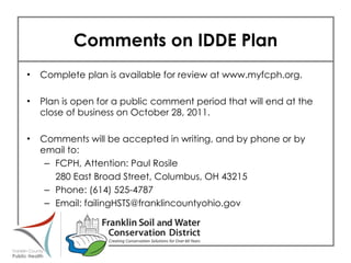 Comments on IDDE Plan Complete plan is available for review at www.myfcph.org. Plan is open for a public comment period that will end at the close of business on October 28, 2011. Comments will be accepted in writing, and by phone or by email to: FCPH, Attention: Paul Rosile 280 East Broad Street, Columbus, OH 43215 Phone: (614) 525-4787 Email: failingHSTS@franklincountyohio.gov 