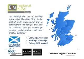 “To develop the use of Building
Information Modelling (BIM) in the
Scottish built environment and to
demonstrate the benefits that can
be achieved through knowledge
sharing, collaboration and best
practice guidance”

                 • Growing Awareness
                 • Sharing Knowledge
                 • Driving BIM forward



                                         Scotland Regional BIM Hub
 