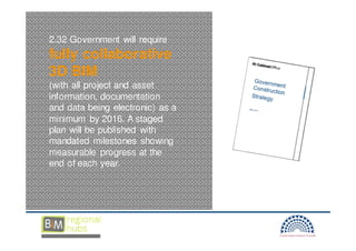 2.32 Government will require
fully collaborative
3D BIM
(with all project and asset
information, documentation
and data being electronic) as a
minimum by 2016. A staged
plan will be published with
mandated milestones showing
measurable progress at the
end of each year.
 