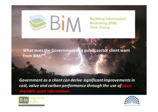 BIM




 What does the Government as a public sector client want
 from BIM?”




Government as a client can derive significant improvements in
cost, value and carbon performance through the use of open
sharable asset information.
 