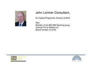 John Lorimer Consultant,
Ex Capital Programme Director at MCC

Also:
Member of the BIS BIM Steering group.
Visiting Prof at Salford Uni
Board member of CITB
 