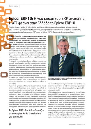 Cover story 
Epicor ERP10: Η νέα εποχή του ERP ανατέλλει 
Η ΑTC φέρνει στην Ελλάδα το Epicor ERP10 
Ο Keith Deane, Senior Vice President and General Manager της Epicor EMEA (Europe, Middle 
East and Africa) και ο Στέλιος Κουτσούκος, Enterprise Business Solutions Sales Manager της ATC 
χαρτογραφούν τη νέα εποχή του ERP, όπου το Epicor ERP10 θα κατέχει δεσπόζουσα θέση. 
netweek: Ποια είναι η τρέχουσα κατάσταση στην αγορά των 
συστημάτων ERP; Υπάρχουν κάποιες βέλτιστες ή και χείρι- 
στες πρακτικές που αναγνωρίζετε; Η Epicor, με ποιο τρόπο 
εισάγει τις επιχειρήσεις στην εποχή του «μοντέρνου» ERP; 
Keith Deane: Oλοένα και περισσότερες εταιρείες – συχνά σε 
παγκόσμια βάση – είτε λόγω οργανικής ανάπτυξης, είτε λόγω 
εξαγορών, είτε και σε συνδυασμό αυτών, αγωνίζονται ενάντια 
στην πολυπλοκότητα της διαχείρισης διαφορετικών επιχει- 
ρηματικών μονάδων. Οι γεωγραφικές αποστάσεις δεν αποτε- 
λούν, πλέον, το εμπόδιο που ήταν κάποτε στην προσέλκυση 
ταλέντων, στην απόκτηση τεχνολογίας ή κεφαλαίων, αγαθών 
και υπηρεσιών. 
Τα εταιρικά στεγανά εξαφανίζονται, καθώς οι πελάτες μας 
απαιτούν ολοκληρωμένη και «δια-επιχειρηματική» ευθύνη. 
Βρισκόμαστε, δηλαδή, στο στάδιο που το κόστος και τα οφέ- 
λη από τον συγκεντρωτισμό αντισταθμίζονται όσο ποτέ από την 
συνεργατικότητα, συνδυαστικά με τη δυνατότητα των στελε- 
χών να βλέπουν σε πεδία ευρύτερα του οργανισμού, να ενισχύ- 
ουν την εσωτερική αλυσίδα «διανομής πληροφορίας», αλλά 
και να ενοποιούν τη χρηματοοικονομική διαχείριση. 
Οι πελάτες μας αλλάζουν, το περιβάλλον στο οποίο δραστη- 
ριοποιούνται αλλάζει, όπως και η τεχνολογία που χρησιμο- 
ποιείται από το εργατικό τους δυναμικό. Αντίστοιχα αλλάζει το 
Epicor ERP. 
Η μοναδική εμπειρία πελάτη μπορεί να αποτελέσει βασικό 
ανταγωνιστικό πλεονέκτημα και οι εταιρείες που, τελικά, το 
αποκτούν είναι αυτές που ανταποκρίνονται γρήγορα στις απαι- 
τήσεις ή τις αλλαγές της αγοράς, αυτές που μπορούν να αξιο- 
ποιήσουν τη γνώση, την εμπειρία και τις δεξιότητες που ενυ- 
πάρχουν στον οργανισμό ή στους εξωτερικούς συνεργάτες 
τους. Πρακτικά, όσοι οργανισμοί αξιοποιούν τα συστήματα ERP 
για να ενισχύουν την αποδοτικότητά τους, αλλά και να βελτι- 
ώνουν τα επίπεδα εξυπηρέτησης των πελατών τους, θα είναι 
αποτελεσματικοί ανταγωνιστικά. Όσοι, όμως, υιοθετούν μια 
πιο ώριμη και βελτιστοποιημένη προσέγγιση βάσει της εμπει- 
To Epicor ERP10 πολλαπλασιάζει 
τις ευκαιρίες κάθε επιχείρησης 
για ανάπτυξη 
Keith Deane, Senior Vice President and General Manager της Epicor 
EMEA (Europe, Middle East and Africa) 
ρίας των πελατών τους, πηγαίνοντας πέρα από το κόστος και 
την αποτελεσματικότητα και χτίζοντας σχέσεις συνεργασίας εί- 
ναι αυτοί που θα γίνουν ηγέτες της αγοράς. Η συνεργασία, βλέ- 
πετε, είναι το κλειδί. 
Τέλος, σύμφωνα και με τη σχετικά αναφορά της Gartner (Magic 
Quadrant, 2013), αναφορικά με τα “single-instance” συστή- 
ματα ERP που χρησιμοποιούν οι εταιρείες μεσαίου μεγέθους, η 
Epicor χαρακτηρίζεται ως οραματιστής του χώρου. Πιστεύουμε 
ότι αυτό αποτελεί απόδειξη της μακρόχρονης δέσμευσής μας 
να προσφέρουμε στους πελάτες μας εύχρηστες, ευέλικτες, 
επεκτάσιμες και οικονομικά αποδοτικές λύσεις, οι οποίες συμ- 
βαδίζουν με τις τελευταίες τεχνολογίες και βέλτιστες πρακτι- 
κές του κλάδου. Η επιτυχής εκτέλεση μιας στρατηγικής ενο- 
ποίησης διαφορετικών προϊόντων στο Epicor ERP αποτελεί την 
απόδειξη της δέσμευσής μας να βοηθούμε τους πελάτες μας, 
ώστε να γίνουν περισσότερο αποδοτικοί και παραγωγικοί, επι- 
τυγχάνοντας, έτσι, τους επιχειρηματικούς τους στόχους! 
12 netweek I 12 Μαΐου 2014 
 