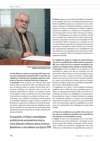 Cover story 
Στέλιος Κουτσούκος, Enterprise Business 
Solutions Sales Manager της ATC 
nw: Πώς βλέπετε τη σχέση των συστημάτων ERP SaaS σε σχέ- 
ση με των παραδοσιακών συστημάτων ERP; Τα πρώτα θα «κα- 
νιβαλίσουν» τα δεύτερα ή θα συνυπάρξουν αρμονικά, ενισχύ- 
οντάς τα; Ποια είναι η καλύτερη λύση κατά τη γνώμη σας; 
Σ. Kουτσούκος: Κακά τα ψέματα, στον ελληνικό χώρο παρα- 
τηρείται ακόμα και σήμερα ένα είδος «τεχνολογικής υστέρη- 
σης» σε κάποιους τομείς της αγοράς. Όχι μόνο λόγω των οι- 
κονομικών εξελίξεων των τελευταίων ετών που έχουν λει- 
τουργήσει ανασταλτικά στο πλαίσιο της ευρύτερης μείωσης 
των επενδύσεων, αλλά κι επειδή δεν έχει γίνει έντονα σαφής 
η αξία, αλλά και η απόδοση της επένδυσης σε λύσεις cloud. 
Πιστεύουμε, πως η υιοθέτηση τεχνολογιών cloud θα μπορού- 
σε να βοηθήσει ιδιαίτερα τις μικρές ή μεσαίες επιχειρήσεις να 
βελτιώσουν τα προϊόντα τους, καθώς και τα επίπεδα λειτουργι- 
κού κόστους, αφού μέσω αυτών αποκτούν πρόσβαση σε εργα- 
λεία και υπηρεσίες που έως τώρα δεν τους ήταν εύκολο, λόγω 
χαμηλότερου κόστους απόκτησης και, σχεδόν, μηδενικών δα- 
πανών συντήρησης. 
K. Deane: Συμφωνώ με τον Στέλιο και θα ήθελα να προσθέσω 
ότι σε πρόσφατη έρευνα για τις παραγωγικές βιομηχανίες σε 
διεθνές περιβάλλον σχετικά με την προτίμησή τους σε παλαι- 
ότερες τεχνολογίες (υπολογιστές Desktops και φορητοί υπο- 
λογιστές) σε σχέση με smartphones και tablets, αναφέρεται 
υστέρηση και παρόλο που η υιοθέτηση του cloud φαίνεται να 
είναι σχετικά χαμηλή, είναι σε άνοδο. Πιστεύουμε ότι η βιομη- 
χανία της Πληροφορικής έχει αργήσει να αποδείξει την αξία 
και την απόδοση των επενδύσεων για τις λύσεις cloud στις βι- 
ομηχανίες, προτιμώντας αντί αυτού να επικεντρωθεί στην ίδια 
την τεχνολογία. Ωστόσο, πιστεύουμε ότι η ανάπτυξη σε αυτή 
την περιοχή έρχεται, αφού όλο και περισσότεροι βιομηχανικοί 
οργανισμοί με προοδευτική σκέψη στοχεύουν στην επέκταση 
των επιχειρηματικών διαδικασιών τους, περιλαμβάνοντας και 
τους πελάτες και τους προμηθευτές τους στο cloud για τη βελ- 
τίωση των υπηρεσιών, αλλά και περιορισμού του κόστους στην 
εφοδιαστική αλυσίδα. 
nw: Λαμβάνοντας υπόψη ότι το θέμα των ετήσιων δαπανών 
είναι κάτι που προβληματίζει πολλούς χρήστες συστημάτων 
ERP, ποια η γνώμη σας για τις υπηρεσίες υποστήριξης ή συ- 
ντήρησης που παρέχουν τρίτες εταιρείες σε χαμηλό κόστος; 
Σ. Kουτσούκος: Η ιδέα της ανάθεσης της συντήρησης και της 
υποστήριξης σε τρίτους είναι κάτι που απασχολεί τους ειδι- 
κούς αναλυτές εδώ και καιρό, οι οποίοι αναγνωρίζουν σε πρώ- 
το χρόνο πως όντως, η μείωση του κόστους - μερικές φορές 
ακόμα και στο μισό από εκείνο που ζητά ο αρχικός προμηθευ- 
τής - μπορεί να είναι δελεαστική. Ωστόσο, αυτό που οι εταιρείες 
θα πρέπει να λάβουν υπόψη είναι το τι θυσιάζουν μακροπρόθε- 
σμα για αυτό το βραχυπρόθεσμο κέρδος. 
Για παράδειγμα, με το Epicor, η ετήσια σύμβαση συντήρησης 
προβλέπει πως οι πελάτες δεν έχουν υποστήριξη μόνο για τις 
λύσεις που χρησιμοποιούν σήμερα, αλλά και για όλες τις τε- 
χνολογικές καινοτομίες και αναβαθμίσεις που υλοποιούνται. 
Συνυπολογίζοντας, λοιπόν, τη διαρκή επιτάχυνση του ρυθμού 
των τεχνολογικών αλλαγών, οι εταιρείες που εμπιστεύονται 
τρίτους θέτουν αυτόματα τον εαυτό τους σε μειονεκτική θέση 
έναντι του ανταγωνισμού, αφού δεν συμβαδίζουν με τις βελ- 
τιώσεις που υλοποιούνται στην πλατφόρμα που είχαν αρχικά 
επιλέξει. 
nw: Ποια είναι τα σχέδιά σας για το μέλλον; Ποιες είναι οι κύ- 
ριες τάσεις και προκλήσεις που βλέπετε στην αγορά ERP και 
πώς σκοπεύετε να ανταποκριθείτε σε αυτές; 
K. Deane: Οι τάσεις που αναγνωρίζουμε είναι οι πέντε βασι- 
κοί πυλώνες στους οποίους βασίστηκε η νέα έκδοση και τους 
οποίους έχουμε ήδη αναφέρει: συνεργασία, επιλογή, ανταπό- 
κριση, απλότητα και κινητικότητα, προσφέροντας, έτσι, στους 
πελάτες μας το πλεονέκτημα να εκμεταλλευτούν γενικές τά- 
Συνεργασία, επιλογή, ανταπόκριση, 
απλότητα και κινητικότητα είναι οι 
πέντε βασικοί πυλώνες στους οποίους 
βασίστηκε η νέα έκδοση του Epicor EPR 
14 netweek I 12 Μαΐου 2014 
 