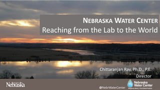NEBRASKA WATER CENTER
Reaching from the Lab to the World
Chittaranjan Ray, Ph.D., P.E.
Director
@NebrWaterCenter
 