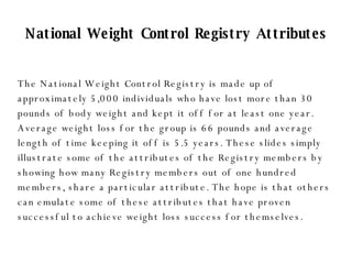 National Weight Control Registry Attributes The National Weight Control Registry is made up of approximately 5,000 individuals who have lost more than 30 pounds of body weight and kept it off for at least one year. Average weight loss for the group is 66 pounds and average length of time keeping it off is 5.5 years. These slides simply illustrate some of the attributes of the Registry members by showing how many Registry members out of one hundred members, share a particular attribute. The hope is that others can emulate some of these attributes that have proven successful to achieve weight loss success for themselves. 
