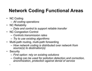 Network Coding Functional Areas
• NC Coding
– All coding operations
• NC Reliability
– Data and control to support reliable transfer
• NC Congestion Control
– Controls transmission rates
– Try to use existing algorithms
• Multi-path routing, multi-path forwarding
– How network coding is distributed over network from
source(s) to destination(s)
• Security
– First option: rely on existing solutions
– Coding can be used for pollution detection and correction,
anonimization, protection against denial of service
11
 