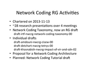 Network	
  Coding	
  RG	
  AcHviHes	
  
• Chartered	
  on	
  2013-­‐11-­‐13	
  
• ~28	
  research	
  presentaHons	
  over	
  4	
  meeHngs	
  
• Network	
  Coding	
  Taxonomy,	
  now	
  an	
  RG	
  dra	
  
dra-­‐irk-­‐nwcrg-­‐network-­‐coding-­‐taxonomy-­‐00	
  
• Individual	
  dras	
  
dra-­‐amdouni-­‐nwcrg-­‐cisew-­‐00	
  
dra-­‐detchart-­‐nwcrg-­‐tetrys-­‐00	
  
dra-­‐khasnabish-­‐nwcrg-­‐impact-­‐of-­‐vir-­‐and-­‐sdn-­‐02	
  
• Proposal	
  for	
  a	
  Network	
  Coding	
  Architecture	
  
• Planned:	
  Network	
  Coding	
  Tutorial	
  dra	
  
 