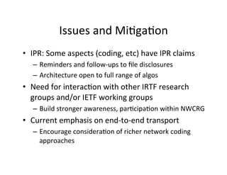 Issues	
  and	
  MiHgaHon	
  
• IPR:	
  Some	
  aspects	
  (coding,	
  etc)	
  have	
  IPR	
  claims	
  
– Reminders	
  and	
  follow-­‐ups	
  to	
  ﬁle	
  disclosures	
  
– Architecture	
  open	
  to	
  full	
  range	
  of	
  algos	
  	
  
• Need	
  for	
  interacHon	
  with	
  other	
  IRTF	
  research	
  
groups	
  and/or	
  IETF	
  working	
  groups	
  
– Build	
  stronger	
  awareness,	
  parHcipaHon	
  within	
  NWCRG	
  
• Current	
  emphasis	
  on	
  end-­‐to-­‐end	
  transport	
  
– Encourage	
  consideraHon	
  of	
  richer	
  network	
  coding	
  
approaches	
  
 