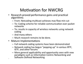MoHvaHon	
  for	
  NWCRG	
  
• Research	
  proved	
  performance	
  gains	
  and	
  pracHcal	
  
algorithms	
  
– From:	
  Netcoding	
  mulHcast	
  achieves	
  max	
  ﬂow-­‐min	
  cut	
  	
  
– To:	
  Coding	
  scheme	
  for	
  reliable	
  communicaHon	
  over	
  packet	
  
networks	
  	
  
– To:	
  results	
  in	
  capacity	
  of	
  wireless	
  networks	
  using	
  network	
  
coding	
  
– And	
  many	
  others	
  	
  
– Much	
  research	
  remains	
  to	
  be	
  done.	
  
• Mature	
  ImplementaHons	
  
– Full	
  network	
  coding	
  systems	
  have	
  been	
  demonstrated	
  
– Network	
  coding	
  has	
  begun	
  “popping	
  up”	
  in	
  various	
  IRTF,	
  
IETF,	
  and	
  other	
  forums	
  
– More	
  general	
  applicability	
  and	
  opportunity	
  seen	
  with	
  new	
  
paradigms	
  such	
  as	
  InformaHon	
  Centric	
  Networking	
  and	
  
Soware	
  Deﬁned	
  Networking	
  
	
  
3	
  
 