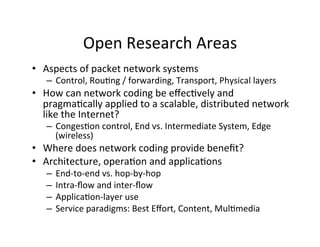Open	
  Research	
  Areas	
  
• Aspects	
  of	
  packet	
  network	
  systems	
  
– Control,	
  RouHng	
  /	
  forwarding,	
  Transport,	
  Physical	
  layers	
  
• How	
  can	
  network	
  coding	
  be	
  eﬀecHvely	
  and	
  
pragmaHcally	
  applied	
  to	
  a	
  scalable,	
  distributed	
  network	
  
like	
  the	
  Internet?	
  
– CongesHon	
  control,	
  End	
  vs.	
  Intermediate	
  System,	
  Edge	
  
(wireless)	
  
• Where	
  does	
  network	
  coding	
  provide	
  beneﬁt?	
  
• Architecture,	
  operaHon	
  and	
  applicaHons	
  
– End-­‐to-­‐end	
  vs.	
  hop-­‐by-­‐hop	
  
– Intra-­‐ﬂow	
  and	
  inter-­‐ﬂow	
  
– ApplicaHon-­‐layer	
  use	
  
– Service	
  paradigms:	
  Best	
  Eﬀort,	
  Content,	
  MulHmedia	
  
 