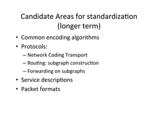 Candidate	
  Areas	
  for	
  standardizaHon	
  
(longer	
  term)	
  
• Common	
  encoding	
  algorithms	
  
• Protocols:	
  	
  
– Network	
  Coding	
  Transport	
  
– RouHng:	
  subgraph	
  construcHon	
  
– Forwarding	
  on	
  subgraphs	
  	
  
• Service	
  descripHons	
  
• Packet	
  formats	
  
 