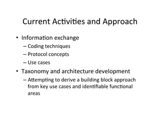 Current	
  AcHviHes	
  and	
  Approach	
  
• InformaHon	
  exchange	
  
– Coding	
  techniques	
  
– Protocol	
  concepts	
  
– Use	
  cases	
  
• Taxonomy	
  and	
  architecture	
  development	
  
– AdempHng	
  to	
  derive	
  a	
  building	
  block	
  approach	
  
from	
  key	
  use	
  cases	
  and	
  idenHﬁable	
  funcHonal	
  
areas	
  
 