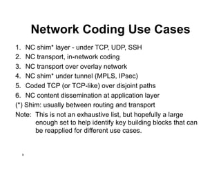 Network Coding Use Cases
1. NC shim* layer - under TCP, UDP, SSH
2. NC transport, in-network coding
3. NC transport over overlay network
4. NC shim* under tunnel (MPLS, IPsec)
5. Coded TCP (or TCP-like) over disjoint paths
6. NC content dissemination at application layer
(*) Shim: usually between routing and transport
Note: This is not an exhaustive list, but hopefully a large
enough set to help identify key building blocks that can
be reapplied for different use cases.
9
 
