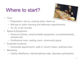 Where to start?
• Time
– Preparation, set-up, cooking class, clean-up
– Mid-day to catch morning and afternoon appointments
– 10, 30, or 60 minutes
• Space & Equipment
– Home-ec kitchen, small portable equipment, no-cook/assembly,
sample-only
– Conference room, waiting room, community space
• Expected Audience
– Scheduled appointment, walk-in, lunch-n-learn, wellness fairs
• Marketing
– Catchy title/theme, interdisciplinary help, attendee participation
17
17
 