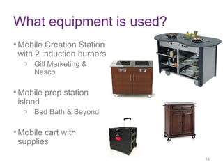 What equipment is used?
• Mobile Creation Station
with 2 induction burners
o Gill Marketing &
Nasco
• Mobile prep station
island
o Bed Bath & Beyond
• Mobile cart with
supplies
18
18
 