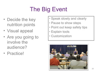 The Big Event
• Decide the key
nutrition points
• Visual appeal
• Are you going to
involve the
audience?
• Practice!
20
• Speak slowly and clearly
• Pause to show steps
• Point out keep safety tips
• Explain tools
• Customization
20
 