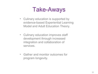 Take-Aways
• Culinary education is supported by
evidence-based Experiential Learning
Model and Adult Education Theory.
• Culinary education improves staff
development through increased
integration and collaboration of
services.
• Gather and monitor outcomes for
program longevity.
25
25
 