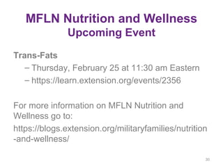 MFLN Nutrition and Wellness
Upcoming Event
Trans-Fats
– Thursday, February 25 at 11:30 am Eastern
– https://learn.extension.org/events/2356
For more information on MFLN Nutrition and
Wellness go to:
https://blogs.extension.org/militaryfamilies/nutrition
-and-wellness/
30
 