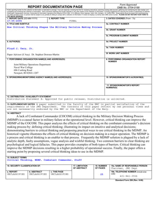 Form Approved
                                 REPORT DOCUMENTATION PAGE                                                                                                                       OMB No. 0704-0188
Public reporting burden for this collection of information is estimated to average 1 hour per response, including the time for reviewing instructions, searching existing data sources, gathering and maintaining the data needed, and
completing and reviewing this collection of information. Send comments regarding this burden estimate or any other aspect of this collection of information, including suggestions for reducing this burden to Department of Defense,
Washington Headquarters Services, Directorate for Information Operations and Reports (0704-0188), 1215 Jefferson Davis Highway, Suite 1204, Arlington, VA 22202-4302. Respondents should be aware that notwithstanding
any other provision of law, no person shall be subject to any penalty for failing to comply with a collection of information if it does not display a currently valid OMB control number. PLEASE DO NOT RETURN YOUR FORM TO
THE ABOVE ADDRESS.
1. REPORT DATE (DD-MM-YYYY)                                        2. REPORT TYPE                                                                              3. DATES COVERED (From - To)
17-05-2004                                                                                          FINAL
4. TITLE AND SUBTITLE                                                                                                                                          5a. CONTRACT NUMBER
How Critical Thinking Shapes the Military Decision Making Process
                                                                                                                                                               5b. GRANT NUMBER


                                                                                                                                                               5c. PROGRAM ELEMENT NUMBER


6. AUTHOR(S)                                                                                                                                                   5d. PROJECT NUMBER


                                                                                                                                                               5e. TASK NUMBER
Floyd J. Usry, Jr.
                                                                                                                                                               5f. WORK UNIT NUMBER
Paper Advisor (if Any): Dr. Stephen Downes-Martin
7. PERFORMING ORGANIZATION NAME(S) AND ADDRESS(ES)                                                                                                             8. PERFORMING ORGANIZATION REPORT
                                                                                                                                                                  NUMBER
          Joint Military Operations Department
          Naval War College
          686 Cushing Road
          Newport, RI 02841-1207
9. SPONSORING/MONITORING AGENCY NAME(S) AND ADDRESS(ES)                                                                                                        10. SPONSOR/MONITOR’S ACRONYM(S)



                                                                                                                                                               11. SPONSOR/MONITOR'S REPORT
                                                                                                                                                               NUMBER(S)



12. DISTRIBUTION / AVAILABILITY STATEMENT
Distribution Statement A: Approved for public release; Distribution is unlimited.

13. SUPPLEMENTARY NOTES A paper submitted to the faculty of the NWC in partial satisfaction of the
requirements of the JMO Department. The contents of this paper reflect my own personal views and
are not necessarily endorsed by the NWC or the Department of the Navy.
14. ABSTRACT
        A lack of Combatant Commander (COCOM) critical thinking in the Military Decision Making Process
(MDMP) is a causal factor in military failure at the operational level. However, critical thinking can improve the
MDMP of the COCOM. This paper analyzes the effects of critical thinking on the combatant commander’s decision
making process by: defining critical thinking; illustrating its impact on intuitive and analytical decisions;
demonstrating barriers to critical thinking and proposing practical ways to use critical thinking in the MDMP. An
historical vignette illustrates the effects of critical thinking on decision making in a major operation. The MDMP is
a process and critical thinking is an enabler to that process. Frequently the MDMP solution is plagued by a lack of
analytic depth, faulty assumptions, vague analysis and wishful thinking. Two common barriers to clear thinking are
psychological and logical fallacies. This paper provides examples of both types of barriers. Critical thinking can
improve the MDMP decisions resulting in a higher probability of operational success. Finally, the paper offers a
starting point by proposing several critical thinking ideas to use in the MDMP.
15. SUBJECT TERMS
Critical Thinking, MDMP, Combatant Commander, Staff

16. SECURITY CLASSIFICATION OF:                                                                           17. LIMITATION                     18. NUMBER                19a. NAME OF RESPONSIBLE PERSON
                                                                                                          OF ABSTRACT                        OF PAGES                  Chairman, JMO Dept
a. REPORT                          b. ABSTRACT                        c. THIS PAGE                                                                                     19b. TELEPHONE NUMBER (include area
UNCLASSIFIED                       UNCLASSIFIED                       UNCLASSIFIED                                                                    25               code)
                                                                                                                                                                                     401-841-3556
                                                                                                                                                                               Standard Form 298 (Rev. 8-98)
 