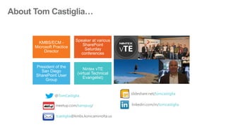 KMBS/ECM -
Microsoft Practice
Director
Speaker at various
SharePoint
Saturday
conferences
President of the
San Diego
SharePoint User
Group
Nintex vTE
(virtual Technical
Evangelist)
@TomCastiglia
linkedin.com/in/tomcastiglia
slideshare.net/tomcastiglia
tcastiglia@kmbs.konicaminolta.us
meetup.com/sanspug/
 