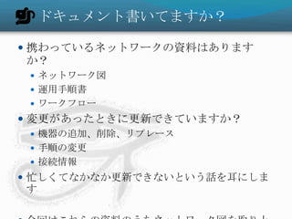ドキュメント書いてますか？携わっているネットワークの資料はありますか？ネットワーク図運用手順書ワークフロー変更があったときに更新できていますか？機器の追加、削除、リプレース手順の変更接続情報忙しくてなかなか更新できないという話を耳にします今回はこれらの資料のうちネットワーク図を取り上げます