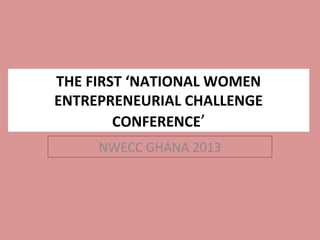 THE FIRST ‘NATIONAL WOMEN
ENTREPRENEURIAL CHALLENGE
        CONFERENCE’
     NWECC GHANA 2013
 