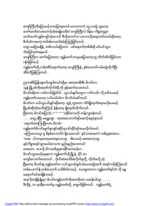 ေက်ာ္ႀကီးကိုေျပာမယ့္သာေျပာရတာပါ မာလာကလဲ သူ႕ဟာနဲ႕သူေတာ့
               ေတာ္ေတာ္ေလးေတာင့္တဲ့အမ်ိဳးသမီးပဲ ေက်ာ္ႀကီးလဲ မိန္းမ ကိစၥေတြမွာ
               ေတာ္ေတာ္ကၽြမ္းက်င္တဲ့ေကာင္ ဒီလိုေကာင္က မာလာကိုဆရာတင္တယ္ဆိုေတာ့
               စိတ္ထဲကေတာ့ စတ္ခါေလာက္စမ္းၾကည့္ျခင္တယ္…
               ငထူး မေျပာမရွိနဲ႕ တစ္ကယ္ေျပာတာ.. မင္းေနာက္တစ္ခါဆို မင္း၀င္သြား
               ငါအျပင္မွာပဲေနမယ္…
               ေက်ာ္ႀကီးက ထက္ေျပာေတာ့ ကၽြန္ေတာ္ဘာမွမေျပာေတာ့ဘူ တိတ္ဆိတ္ျခင္းဟာ
               ၀န္ခံျခင္းေပါ့….
               ကၽြန္ေတာ္တို႕လမ္းထိပ္ေရာက္ေတာ့ ေက်ာ္ႀကီးနဲ႕ ႏွစ္ေယာက္လမ္းစခြဲလိုက္ၿပီး
               အိမ္ကိုျပန္ၾကတယ္…


               ညကအိမ္ျပန္ေနာက္က်ပါတယ္ဆိုမွာ ေစာေစာစီးစီး မိလင္းက
               သူနဲ႕ၿမိဳ႕ထဲကိုအေဖာ္လိုက္ခဲဖို႕ကို ဖုန္းဆက္ေသးတယ္…
               မိလင္းဆိုတာ လင္းလင္းျမတ္ပါ.. သူငယ္ခ်ငး္ေတြက လင္းလင္း လို႕ေခၚေပမယ့္
               ကၽြန္ေတာ္ကေတာ့ ငယ္ငယ္ထဲက မိလင္းပဲေခၚတယ္..
               မိလင္းက ငယ္သူငယ္ခ်င္းဆိုေတာ့ သူနဲ႕သြားတာ သိပ္ရိႈးထုတ္စရာမလိုေပမယ့္
               ၿမိဳ႕ထဲဆိုတဲ့အသိေၾကာင့္ နဲနဲေတာ့ ရိႈးထုတ္လိုက္တယ္..
               ၿပီးေတာ့ မိလင္းေျပာတဲ့ (******)ဆိုင္ေလးကို တန္းသြားခဲ့တယ္..
               ……..ေတြ႕ပါၿပီး မေရႊေခ်ာ.. အေအးေသာက္ရင္းေစာင့္ေနပံုရတယ္
               “ေရာက္တာၾကာၿပီးလား မိလင္း”
               ကၽြန္ေတာ္မိလင္းမ်က္ႏွာခ်င္းဆိုင္မွာ၀င္ထိုင္ရင္းေမးလိုက္တယ္..
               “မၾကာေသးဘူး ၅ မီနစ္ေလာက္ပဲ ရွိေသးတယ္” နင္ဘာစားမလဲ တစ္ခုခုစားေလ …
               “ေအး…ငါဘာမွေတာ့မစားရေသးဘူး ..ဒါေပမယ့္ မစားေတာ့ဘူး
               နင့္ကိစၥအရင္သြားမယ္ေလဟာ နည္းနည္းေ၀းတယ္”
               ေအးေလ..ေ၀းလို႕ငါကတစ္ခုခုစားခိုင္းတာေပါ့ဟ..
               မိလင္းသြားမယ့္ေနရာက ကၽြန္ေတာ္တို႕ၿမိဳ႕နဲ႕ မိုင္ ၈၀
               ေက်ာ္ေလာက္ေ၀းတယ္….ပိုက္ဆံအလိမ္ခံလက္ရလို႕ လိုက္မလို႕တဲ့
                                                ို
               ၿပီးေတာ့ မိလင္းနဲ႕ကၽြန္ေတာ္က ငယ္သူငယ္ခ်ငး္သံေယာဇဥ္ထက္ အရင္ကပိုခဲ့ၾကတယ္
               တစ္ေယာက္နဲ႕တစ္ေယာက္ မသိစိတ္ကေပါ့.. ေသခ်ာတာက ကၽြန္ေတာ္ရင္ထဲ ကို ေႏြ
               မေရာက္ခင္အခ်ိန္ကေပါ့…
               အခုလိုအခ်ိန္မ်ိဳးမွာ မိလင္းကၽြန္ေတာ္ကိုအားကိုးတာ မဆန္းပါဘူး………..
               ဒီလိုနဲ႕ ၁၀ နာရီေလာက္မွ ကၽြန္ေတာ္တို႕ စထြက္ျဖစ္တယ္… ကၽြန္ေတာ္ရဲ႕




Create PDF files without this message by purchasing novaPDF printer (http://www.novapdf.com)
 