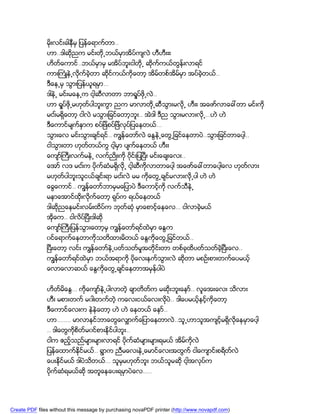 မိုးလင္းခါနီမွ ျပန္ေရာက္တာ..
               ဟာ..ဒါဆိုညက မင္းတို႕ဘယ္မွာအိပ္က်လဲ ဟီဟီးးး
               ဟိတ္ေကာင္..ဘယ္မွာမွ မအိပ္ဘူးငါတို႕ ဆိုက္ကယ္တြန္းလာရင္
               ကားႀကံဳနဲ႕လိုက္ခဲ့တာ ဆိုင္ကယ္ကိုေတာ့ အိမ္တစ္အိမ္မွာ အပ္ခဲ့တယ္..
               ဒီေန႕မွ သြားျပန္ယူရမွာ…
               ဒါနဲ႕ မင္းမေန႕က ငါ့ဆီလာတာ ဘာရႈပ္ဖို႕လဲ..
               ဟာ ရႈပ္ဖို႕မဟုတ္ပါဘူးကြာ ညက မာလာတို႕ဆီသြားမလို႕ ဟီးး အေဖာ္လာေခၚတာ မင္းကို
               မငး္မရွိေတာ့ ငါလဲ မသြားျခင္ေတာ့ဘူး.. အဲဒါ ဒီည သြားမလားလို႕…ဟဲ ဟဲ
               ဒီေကာင္မ်က္နွာက စပ္ျဖဲစပ္ျဖဲလုပ္ျပေနတယ္…
               သြားေလ မင္းသြားခ်င္ရင္.. ကၽြန္ေတာ္လဲ ေႏြနဲ႕ေတြ႕ျခင္ေနတာပဲ..သြားျခင္တာေပါ့..
               ငါသြားတာ ဟုတ္တယ္ကြ ငါ့မွာ ပ်က္ေနတယ္ ဟီးး
               ေက်ာ္ႀကီးလက္မနဲ႕ လက္ညိဳးကို ၀ိုင္းျပၿပီး မင္းေခ်းေလး..
               ေအာ္ လဒ မငး္က ပိုက္ဆံမရွိလို႕ ငါ့ဆီကိုလာတာေပါ့ အေဖာ္ေခၚတာေပါ့ေလ ဟုတ္လား
               မဟုတ္ပါဘူးသူငယ္ခ်င္းရာ မငး္လဲ မမ ကိုေတြ႕ခ်င္မလားလို႕ပါ ဟဲ ဟဲ
               ေခြေကာင္.. ကၽြန္ေတာ္ဘာမွမေျပာပဲ ဒီေကာင့္ကို လက္သီနဲ႕
               မနာေအာင္ထိုးလိုက္ေတာ့ ရုပ္က ရယ္ေနတယ္
               ဒါဆိညေနမင္းလမ္းထိပ္က ဘုတ္ဆံု မွာေစာင့္ေနေလ… ငါလာခဲ့မယ္
                   ု
               အိုေက.. ငါလိပ္ၿပီးဒါဆို
               ေက်ာ္ႀကီးျပန္သြားေတာ့မွ ကၽြန္ေတာ္ရင္ထဲမွာ ေႏြက
               ၀င္ေရာက္ေနတာကိုသတိထားမိတယ္ ေႏြကိုေတြ႕ျခင္တယ္..
               ၿပီးေတာ့ လင္း ကၽြန္ေတာ္နဲ႕ပတ္သတ္မႈအတိုင္းတာ တစ္ခုထိပတ္သတ္ခဲ့ၿပီးေလ..
               ကၽြန္ေတာ္ရင္ထဲမွာ ဘယ္အရာကို ပိုေလးနက္သြားလဲ ဆိုတာ မစဥ္းစားတက္ေပမယ့္
               ေလာေလာဆယ္ ေႏြကိုေတြ႕ခ်င္ေနတာအမွန္ပါပဲ


               ဟိတ္မိေႏြ… ကိုေက်ာ္နဲ႕ပါလာတဲ့ ခ်ာတိတ္က မဆိုးဘူးေနာ္.. လူေအးေလး သိလား
               ဟီး မစားတက္ မ၀ါးတက္တဲ့ ကေလးငယ္ေလးလိုပဲ.. ဒါေပမယ့္နင့္ကိုေတာ့
               ဒီေကာင္ေလးက နဲနဲေတာ့ ဟဲ ဟဲ ေနတယ္ ေနာ္..
               ဟာ…….. မာလာနင္ဘာေတြေလွ်ာက္ေျပာေနတာလဲ..သူ႕ဟာသူအက်င့္မရွိလိုေနမွာေပါ့
               .. ဒါေတြကိုစိတ္မ၀င္စားနိုင္ပါဘူး..
               ငါက ဧည့္သည္မ်ားမ်ားလာရင္ ပိုက္ဆံမ်ားမ်ားရမယ္ အိမ္ကိုလဲ
               ျပန္ေထာက္နိုင္မယ္.. ရြာက ညီမေလးနဲ႕ေမာင္ေလးအတြက္ ငါေက်ာင္းစရိတ္လဲ
               ေပးနိုင္မယ္ ဒါပဲသိတယ္… သူမွမဟုတ္ဘူး ဘယ္သူမဆို ငါ့အလုပ္က
               ပိုက္ဆံရမယ္ဆို အတူေနေပးရမွာပဲေလ…..




Create PDF files without this message by purchasing novaPDF printer (http://www.novapdf.com)
 