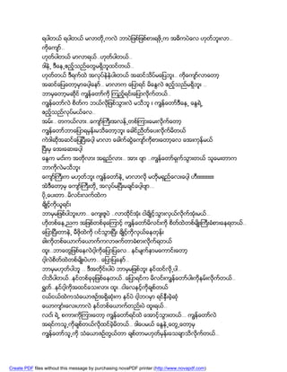 ရပါတယ္ ရပါတယ္ မလာတို႕ကလဲ ဘာပဲျဖစ္ျဖစ္စားရဖို႕က အဓိကပဲေလ ဟုတ္ဘူးလာ..
               ကိုေက်ာ္..
               ဟုတ္ပါတယ္ မာလာရယ္..ဟုတ္ပါတယ္..
               ဒါနဲ႕ ဒီေန႕ဧည့္သည္ေတြမရွိဘူထင္တယ္..
               ဟုတ္တယ္ ဒီရက္ထဲ အလုပ္နဲနဲပါးတယ္ အဆင္သိပ္မေျပဘူး.. ကိုေက်ာ္လာေတာ့
               အဆင္ေျပေတာ့မွာေပါ့ေနာ္.. မာလာက ေျပာရင္ မိေႏြလဲ ဧည့္သည္မရွိဘူး ..
               ဘာမွေတာ့မဆိုင္ ကၽြန္ေတာ္ကို ၾကည့္ရင္းေျပာလိုက္တယ္..
               ကၽြန္ေတာ္လဲ စိတ္က ဘယ္လိုျဖစ္သြားလဲ မသိဘူ း ကၽြန္ေတာ္ဒီေန႕ ေႏြရဲ႕
               ဧည့္သည္လုပ္မယ္ေလ..
               အမ္း.. တကယ္လား..ေက်ာ္ႀကီးအလန္႕တစ္ၾကားေမးလိုက္ေတာ့
               ကၽြန္ေတာ္ဘာေျပာရမွန္းမသိေတာ့ဘူး ေခါင္ညိတ္ေပးလိုက္မိတယ္
               ကဲဒါဆိုအဆင္ေျပၿပီးေပါ့ မာလာ ေခါက္ဆြဲေက်ာ္ကိုစားေတာ့ေလ ေအးကုန္မယ္
               ၿပီးမွ ေအးေဆးေပါ့
               ေႏြက မငး္က အတိုလား အရွည္လား.. အား ဗ်ာ ..ကၽြန္ေတာ္ရွက္သြားတယ္ သူေမးတာက
               ဘာကိုလဲမသိဘူး
               ေက်ာ္ႀကီးက မဟုတ္ဘူး ကၽြန္ေတာ္နဲ႕ မာလာလို မတိုမရွည္ေလးေပါ့ ဟီးးးးးးးးးးး
               အဲဒီေတာ့မွ ေက်ာ္ႀကီးတို႕ အလုပ္မၿပီးမခ်င္ေပါ့ဗ်ာ…
               ပို႕ေပးတာ..မိလင္းလက္ထဲက
               ခ်ိဳင့္ကိုယူရင္း
               ဘာမွမျဖစ္ပါဘူးဟာ.. ေက်းဇူပဲ ..လာထိုင္အံုး ငါခ်ိဳင့္သြားလွယ္လိုက္အံုးမယ္..
               ဟိုတစ္ေန႕ညက အျဖစ္တစ္ခုေၾကာင့္ ကၽြန္ေတာ္မိလင္းကို စိတထဲတစ္မ်ိဳးႀကီးခံစားေနရတယ္..
                                                                   ္
               ေျပာၿပီးတာနဲ႕ မီဖိုထဲကို ၀င္သြားၿပီး ခ်ိဳင့္ကိုလွယ္ေနတုန္း
               ခါးကိုတစ္ေယာက္ေယာက္ကလာဖက္တာခံစားလိုက္ရတယ္
               ထူး..ဘာေတြျဖစ္ေနလဲငါ့ကိုေျပာျပေလ.. နင္မ်က္ႏွာမေကာင္းေတာ့
               ငါ့လဲစိတ္ထဲတစ္မ်ိဳးပဲဟာ.. ေျပာျပေနာ္..
               ဘာမွမဟုတ္ပါဘူ .. ဒီအတိုင္းပါပဲ ဘာမွမျဖစ္ဘူး နင္ထင္လို႕ပါ..
               ငါသိပါတယ္..နင္တစ္ခုခုျဖစ္ေနတယ္..ေျပာရင္က မိလင္းကၽြန္ေတာ္ပါးကိုနမ္းလိုက္တယ္..
               ရႊတ္..နင္ငါ့ကိုအထင္ေသးလား ထူး..ငါေလနင့္ကိုခ်စ္တယ္
               ငယ္ငယ္ထဲကသံေယာဇဥ္အရွိဆံုးက နင္ပဲ ငါ့ဘ၀မွာ ရင္နွီးခဲ့ဆံု
               ေယာက်ာၤးေလးဟာလဲ နင္တစ္ေယာက္တည္းပဲ ထူးရယ္..
               လငး္ ရဲ႕ စကားကိုၾကားေတာ့ ကၽြန္ေတာ္ရင္ထဲ ေအာင့္သြားတယ္… ကၽြန္ေတာ္လဲ
               အရင္ကသူ႕ကိုခ်စ္တယ္လိုထင္ခဲ့မိတယ္.. ဒါေပမယ္ ေႏြနဲ႕ေတြ႕ေတာ့မွ
               ကၽြန္ေတာ္သူ႕ကို သံေယာဇဥ္တြယ္တာ ခ်စ္တာမဟုတ္မွန္းေသခ်ာသိလိုက္တယ္..




Create PDF files without this message by purchasing novaPDF printer (http://www.novapdf.com)
 