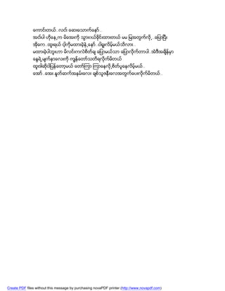 ေကာင္းတယ္..လငး္ ေဆးေသာက္ေနာ္..
               အငး္ပါ ဟိုေန႕က မိေအးကို သြား၀ယ္ခိုင္းထားတယ္ မမ ျမအတြက္လို႕..ေျပာၿပီး
               အိုေက..ထူးရယ္ ငါ့ကိုမထားခဲ့နဲ႕ေနာ္..ငါရူးလိမ့္မယ္သိလား..
               မထားခဲ့ပါဘူးဟာ မိလင္းကလဲစိတ္ခ် ေျပာမယ္သာ ေျပာလိုက္တာပါ..အဲဒီအခ်ိန္မွာ
               ေႏြရဲ႕မ်က္နွာေလးကို ကၽြန္ေတာ္သတိရလိုက္မတယ္
                                                      ိ
               ထူးဒါဆိုငါျပန္ေတာ့မယ္ ေတာ္ၾကာ ၾကာေနလို႕စိတ္ပူေနလိမ့္မယ္..
               ေအာ္..ေအး.ႏႈတ္ဆက္အနမ္းေလး ခ်စ္သူဇနီးေလအတြက္ေပးလိုက္မိတယ္..




Create PDF files without this message by purchasing novaPDF printer (http://www.novapdf.com)
 