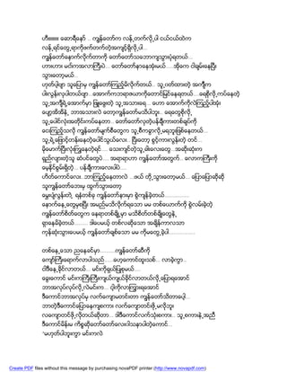 ဟီးးးးးးး ေဆာရီေနာ္ .. ကၽြန္ေတာ္က လန္႕တက္လို႕ပါ ငယ္ငယ္ထဲက
               လန္႕ရင္ေတြ႕ရာကိုဖက္တက္တဲ့အက်င့္ရွိလို႕ပါ…
               ကၽြန္ေတာ္ေနာက္လိုက္တာကို ေတာ္ေတာ္သေဘာက်သြားပံုရတယ္…
               ဟားဟား မငး္ကအလာႀကီးပဲ… ေတာ္ေတာ္နာေနအံုးမယ္…..အိုေက ငါခ်မ္းေနၿပီး
               သြားေတာ့မယ္..
               ဟုတ္ပါ့ဗ်ာ သူေျပာမွ ကၽြန္ေတာ္ၾကည့္မိလိုက္တယ္.. သူ႕၀တ္ထားတဲ့ အက်ၤီက
               ပါးလြန္းလွပါတယ္ဗ်ာ…ေအာက္ကဘရာဇယာကိုေတာင္ျမင္ေနရတယ္….ေရစိုလို႕ကပ္ေနတဲ့
               သူ႕အက်ီရဲ႕ေအာက္မွာ ျဖဴေဖြးတဲ့ သူ႕အသားေရ… ေဟာ ေအာက္ကိုလဲၾကည့္ပါအံုး
               ေပ်ာ့အိအိနဲ႕ ဘာအသားလဲ ေတာ့ကၽြန္ေတာ္မသိပါဘူး.. ေရေတြစိုလို႕
               သူ႕ေပါင္လံုးအတုိင္းကပ္ေနတာ.. ေတာ္ေတာ္လွတဲ့ပန္ခ်ီကားတစ္ခ်ပ္ကို
               ေငးၾကည့္သလို ကၽြန္ေတာ္မ်က္စီေတြက သူ႕စီကခြာလို႕မရဘူးျဖစ္ေနတယ္…
               သူ႕ရဲ႕ေျဖာင့္တန္းေနတဲ့ေပါင္သြယ္ေလး.. ၿပီးေတာ့ စြင့္ကားလြန္းတဲ့ တင္…
               မိုေမာက္ၿပီးလံုးႀကြေနတဲ့ရင္…. ေသးက်င္တဲ့သူ႕ခါးေလးေတြ…အဆိုးဆံုးက
               ရွည္လ်ားတဲ့သူ ဆံပင္ေတြပဲ…. အရာရာဟာ ကၽြန္ေတာ္အတြက.. ေလာကႀကီးကို
                                                               ္
               ေမ့နိုင္စြမ္းရွိတဲ့… ပန္ခ်ီကားေလးပါပဲ….
               ဟိတ္ေကာင္ေလး..ဘာၾကည့္ေနတာလဲ …ဖယ္ တို႕သြားေတာ့မယ္… ေျပာေျပာဆိုဆို
               သူကၽြန္ေတာ္ေဘးမွ ထြက္သြားေတာ့
               ေမႊးပ်ံလြန္းတဲ ့ ရနံတစ္ခု ကၽြန္ေတာ္နားမွာ စြဲက်န္ခဲ့တယ္…………….
               ေနာက္ေန႕ေတြမွစၿပီး အမည္မသိလိုက္ရေသာ မမ တစ္ေယာက္ကို စြဲလမ္းခဲ့တဲ့
               ကၽြန္ေတာ္စိတ္ေတြက ေနရာတစ္ခ်ိဳ႕မွာ မသိစိတ္တစ္ခ်ိဳေတြနဲ႕
               ရွာေနမိခဲ့တယ္……… ဒါေပမယ့္ တစ္လဆိုေသာ အခ်ိန္ကာလသာ
               ကုန္ဆံုးသြားေပမယ့္ ကၽြန္ေတာ္ခ်စ္ေသာ မမ ကိုမေတြ႕ခဲ့ပါ……………..


               တစ္ေန႕ေသာ ညေနခင္မွာ……….ကၽြန္ေတာ္ဆီကို
               ေက်ာ္ႀကီးေရာက္လာပါသည္……ေဟ့ေကာင္ထူးသစ္… လာခဲ့ကြာ..
               ငါဒီေန႕ခုိင္လာတယ္… မင္းကိုရွယ္ျပဳစုမယ္….
               ေခြးေကာင္ မင္းကႀကီးႀကီးက်ယ္က်ယ္ခိုင္လာတယ္လု႕ေျပာရေအာင္
                                                          ိ
               ဘာအလုပ္လုပ္လို႕လဲမင္းက… ငါ့ကိုလာၾကြားရေအာင္
               ဒီေကာင္ဘာအလုပ္မွ လက္ေက်ာမတင္းတာ ကၽြန္ေတာ္သိတာေပါ့…
               ဘာတဲ့ဒီေကာင္ေျပာေနက်စကား လက္ေက်ာတင္းဖို႕မလိုဘူး
               လေက်ာတင္ဖို႕လိုတယ္ဆိုတာ… ဒါဒီေကာင္လက္သံုးစကား.. သူ႕စကားနဲ႕အညီ
               ဒီေကာင္မိန္းမ ကိစၥဆုိေတာ္ေတာ္ေလး၀ါသနာပါတဲ့ေကာင္…
               “မဟုတ္ပါဘူးကြာ မင္းကလဲ




Create PDF files without this message by purchasing novaPDF printer (http://www.novapdf.com)
 