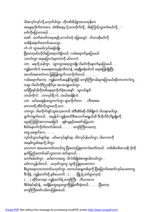 ငါအလုပ္လုပ္လို႕မဟုတ္ပါဘူး..ဟိုတစ္ခါငါ့ဖြားေသတုန္းက
               အေမြရလိုက္တာေလ..အဲဒါအခုမွ ပို႕ေပးလိုက္လို႕..ဒါေၾကာင့္သြားကဲမယ္လို႕…”
               မငး္ကိုေျပာတာေပါ့………….
               ေအာ္…ေတာ္ေတာ္တရားရဖို႕ေကာင္းတဲ့ ေျမးေတြပဲ…ငါသာဆိုမငး္ကို
               ထမိန္အစုတ္ေတာင္မေပးဘူး…
               ကဲ ကဲ သြားမယ္လုပ္ေရမိုးခ်ိဳး..
               ၿပီးေတာ့မင္းကိုငါေျပာစရာလဲရွိတယ္..လမ္းေရာက္မွေျပာမယ္
               ဘာလဲကြာ အခုေျပာလဲရတာပဲကို မင္းကလဲ
               ဟာ.. မရလို႕ေပါ့ကြာ.. သြားသြားေရသြားခ်ိဳး ငါမငး္ကိုေနာက္မွေျပာမယ္…..
               ကၽြန္ေတာ္လဲ ေမးမရေတာ့မွန္းသိတာနဲ႕ ေရခ်ိဳးခန္းထဲ၀င္ ေရအျမန္ခ်ိဳးၿပီး..
               အ၀တ္အစားလဲကာ ျမန္ျမန္ထြက္လာလိုက္တယ္……………
               လမ္းေရာက္ေတာ့…ကၽြန္ေတာ္မေနနိုင္စြာျဖင့္ ေက်ာ္ႀကီးလမ္းမွာေျပာမယ္ဆုိတာဘာလဲကြ..
               ငထူး ငါမငး္ကိုဒီညဆိုင္မွာ အ၀ေကၽြးမယ္ကြာ..
               မငး္ၿပီးရင္ငါ့ကိုတစ္ေနရာလိုက္ခဲ့ေပးေနာ္.. သူငယ္ခ်ငး္
               ဘယ္ကိုလဲ….ဘာလုပ္ဖို႕လဲ..ဘယ္အခ်ိန္လဲ..
               ဟာ ..မငး္ေမးခြန္းေတြကလဲကြာ မ်ားလိုက္တာ….. ဟီးးးးးးးးးး
               မာလာတို႕အိမ္ကိုသြားမလို႕ေလ..
               ဟာကြာ..ငါမလိုက္ခ်င္ဘူးေဟ့ေကာင္ အဲဒီအိမ္ဆို ငါဒါမ်ိဳးလဲ ၀ါသနာမပါဘူး..
               ရွက္လဲရွက္တယ္… အမွန္ပါ ကၽြန္ေတာ္ဒီအသက္အရြယ္ထိ ဒီလိုလိင္ကိစၥမ်ိဳးကို
               ေငြေၾကးျဖင့္အာသာမေျဖပါ…..ခ်စ္သူနွင့္အဆင္ေျပမွသာ
               စိတ္ေနာက္လိုက္တက္ပါတယ္………… ေက်ာ္ႀကီးကေတာ့
               ေတြ႕မေရွာင္ေလ………..
               လုပ္ပါသူငယ္ခ်ငး္ရာ.. မင္းမလုပ္ခ်င္ေန..ငါပဲလုပ္ပါ့မယ္ကြာ..ငါမာလာကို
               အရမး္လြမး္ေနလို႕ပါကြာ..
               မာလာက အေပးေကာင္းတယ္ကြ ၿပီးေတာ့ျပဳစုတာလဲေတာ္တယ္.. တစ္ခါတစ္ေလဆို ငါ့ကို
               နတ္ျပည္ေတာင္ေခၚသြားလား ထင္ရတယ္….
               ေတာ္စမ္းပါကြာ… မငး္စကားေတြ..ငါလဲဒါမ်ိဳးခံစားဖူးပါတယ္ကြာ…
               မငး္ကလြန္ပါတယ္… မဟုတ္ဘူးကြ သူတို႕ျပဳစုေပးတာက
               စီးပြားေရးသေဘာတင္မဟုတ္ဘူး..တကယ္ဆႏၵတစ္ခုကို ၿပီးေျမာက္ေအာင္လုပ္ေပးတာကြ
               ဒီလိုနဲ႕ ကၽြန္ေတာ္တို႕ႏွစ္ေယာက္…(……..)ၿမိဳ႕ရဲ႕ထင္ရွားလွတဲ့
               (…..) ဆိုင္ေလးမွာ ကၽြန္ေတာ္နဲ႕ေက်ာ္ႀကီး.. ဘီယာေလး
               ဇိမ္ခံစုပ္ရင္းနဲ႕..အခ်ိန္ေတြေငြေတြကိုျဖဳန္းတီးခဲ့တယ္…………ၿပီးေတာ့
               ေက်ာ္ႀကီးဇတ္လမ္းကျပန္စတယ္..




Create PDF files without this message by purchasing novaPDF printer (http://www.novapdf.com)
 