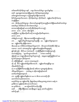 မငး္အေဖာ္ပဲလိုက္ခဲ့ကြာ ေနာ္….ငထူး ငါတကယ္ပါကြာ သူငယ္ခ်ငး္ရာ…………….
               ေအာ္..သူေကၽြးတာေတာ့စားၿပီးမွေတာ့ လိုက္ရေတာ့မွာေပါ့ကြာ
               မငး္ေကၽြးထားတာေတြက လည္ေခ်ာင္မွာပဲရွိေသးတာကို
               ဗိုက္ထဲမွမေရာက္ေသးတာ..လိုက္ပါ့မယ္ကြာ လိုက္ပါမယ္.. ကၽြန္ေတာ္စလိုက္ေတာ့
               ေက်ာ္ႀကီးက
               ဟာ.. အဲလိုမဟုတ္ပါဘူးကြာ..ငါတကယ္သြားခ်င္လို႕အကူညီေတာင္းၿပီးအေဖာ္ေခၚတာပါကြာ
               ေအးပါကြာ ငါသိပါတယ္ ငါကလဲစတာပါကြာ………….
               စကားတေျပာေျပာႏွင့္ မာလာတို႕အိမ္ကိုေရာက္လာသည္…
               မာလာ.. မလာ… မာလာ..ကိုေက်ာ္ပါ….
               ေက်ာ္ႀကီးက သူ႕မိန္းမကိုေခၚသလို ဖာသည္မကိုေခၚေနတာက…
               မာလာ..မလာ..
               တံခါးပြင့္လာသည္… မိန္းကေလးတစ္ဦးလာဖြင့္ေပးသည္..
               ဟာ…….. ကၽြန္ေတာ္မ်က္လံုးမ်ားက်ယ္သြားၿပီး.. မမ… ကၽြန္ေတာ္ရွာေနေသာ
               မမ.. ကၽြန္ေတာ္ရဲ႕ပန္ခ်ီကားေလး..
               ဒါေပမယ့္ မမ ကဒီကိုဘယ္လိုေရာက္ေနတာလဲ… ဒါကမေကာင္းတဲ့အိမ္ ဒါဆို မမ
               ကေကာ..ဘာလဲ..ခဏအတြငး္မွာ ကၽြန္ေတာ္ေမးခြန္းေပါင္းမ်ားစြာနဲ႕
               ရႈပ္ကုန္သည္.. ဒါကို မမ ကေတာ့မသိ.. ေက်ာ္ႀကီးႏွင့္စကားေျပာေနသည္..
               မာလာမရွိဘူးကြ…. သူဟင္းသြား၀ယ္တယ္……. လာေလ အထဲကို
               ေျပာရင္း မမ ကေရွ့ကဦးေဆာင္ထြက္သြားသည္… အခုမွေသခ်ာၾကည့္မိတယ္ မမ
               ရဲ႕တင္လံုးေတြက ၀ိုင္းေနတာပဲ..
               ကဲ..ထိုင္ၾကဦးေနာ္…. မာလာ လာေတာ့မွာပါ….
               ဟိ..ဟို.. ဒီက ကၽြန္ေတာ္ကိုမွတ္မိလားဟင္… ကၽြန္ေတာ္မေနနိုင္စြာ မမ
                 ု
               ကိုေမးမိလိုက္သည္….
               မမ က ရယ္ၿပီးစိတ္ေတာ့မရွိနဲ႕ငါ့ေမာင့္ အစ္မက လူအမ်ားနဲ႕ဆိုေတာ့
               သိပ္မမွတ္မိဘူးေလ….. ဘယ္ေန႕က ဆိုတာေျပာရင္ေတာင္
               ေတာ္ေတာ္စဥ္းစားရတယ္…….
               ဟာ..သြားၿပီး ကၽြန္ေတာ္ခ်စ္ေသာ မမ က ဒါလား မာလာတို႕လိုပဲ
               မေကာင္းတာလုပ္စားတာလား………..
               မဟုတ္ပါဘူး မမ ကၽြန္ေတာ္နဲ႕ မိုးရြာတဲ့ေန႕တစ္ေန႕မွာေတြ႕တာေလ မမနဲ႕က
               မွတ္မိလား လြန္ခဲ့တဲ့တစ္လေလာက္ကေလ
               မမ မွတ္မိလား……….မမ စဥ္စားလိုက္သလိုလုပ္ၿပီး
               ေအာ္……..သိၿပီးသိၿပီးးးးးးးးး ေဆာရီးေႏြက ေႏြ႕ရဲ႕ ေဖာက္သည္ထဲက
               ထင္လို႕ေနာ္…………




Create PDF files without this message by purchasing novaPDF printer (http://www.novapdf.com)
 