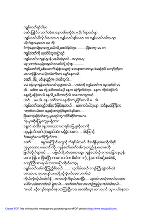 ကၽြန္ေတာ္ရင္ထဲမွာ.
               ေဖာ္မျပနိုင္ေလာက္တဲ့ေ၀ဒနာတစ္ခုကိုခံစားလိုက္ရတယ္ဗ်ာ..
               ကၽြန္ေတာ္သိလိုက္တာေတာ့ ကၽြန္ေတာ္ခ်စ္ေသာ မမ ကၽြန္ေတာ္တမ္းတစြာ
               လိုက္ရွာေနေသာ မမ ကို
               ဒီလိုေနရာမ်ိဳးမွာေတြ႕မယ္လို႕မထင္ခဲ့ပါဘူး…………ၿပီးေတာ့ မမ က
               ကၽြန္ေတာ္ကို မမွတ္မိဘူးေျပာရင္
               ကၽြန္ေတာ္ေက်နပ္စြာနဲ႕ေနမိအံုးမွာပါ….အခုေတာ့
               သူ႕ေဖာက္သည္ေတြထဲကထင္လို႕တဲ့ဗ်ာ………..
               ကၽြန္ေတာ္တို႕ႏွစ္ေယာက္ေျပာသမွ်ကို ေဘးနားကဘာမွ၀င္မေျပာပဲ ေက်ာ္ႀကီးက
               မာလာျပန္လာမယ့္လမ္းကိုသာ ေမွ်ာ္ေနတယ္..
               ေအာ္..ဒါနဲ႕ မင္းနမည္က ဘယ္သူလဲ…
               မမ ေျပာမွကၽြန္ေတာ္သတိရသြားတယ္… ဟုတ္ကဲ့ ကၽြန္ေတာ္က ထူးသစ္ပါ မမ
               အဲ.. မငး္က မမ လို႕ေခၚတယ္ေပါ့ ေႏြက မႀကိဳက္ပါဘူး.. ေႏြက ကိုယ္တိုင္လဲ
               ေႏြလို႕ေျပာတယ္ ေႏြလို႕ေခၚတာကိုလဲ သေဘာက်တယ္..
               ဟင္း… မမ အဲ..ေႏြ ဟုတ္လား ေႏြဆိုတာပူျပင္းတယ္ မ ..အဲ
               ကၽြန္ေတာ္အက်င့္တစ္ခုလိုျဖစ္ေနတယ္…. မေကာင္းပါဘူးဗ်ာ..အဲဒီနမည္ႀကီးက
               “ဟုတ္တယ္ေလ ေႏြဆိုတာပူျပင္မႈတစ္ခုပဲေလ….
               ၿပီးေတာ့ေျခာက္ေသြ႕မႈေတြပဲသူကပိုင္ဆိုင္တာေလ….
               သူ႕မွာဆိုေျပမႈေတြမွမရွိတာ”
               ေႏြလဲ အဲလိုပဲ ေႏြဘ၀ကသာယာခ်မ္းေျမ႕မႈဆိုတာကို
               လူမွန္းသိတက္တဲ့အရြယ္ထဲကမရွိခဲ့တာေလ……ဒါေၾကာင့္
               ဒီအမည္ေလးကိုႀကိဳက္တာ..
               ေအာ္…………ေႏြအေၾကာင္္းေတြကို သိခ်င္ပါတယ္..ဒီအခ်ိန္မွာေမးလိုက္ရင္
               လူမႈေရးအရ မေကာင္းလို႕ ကၽြန္ေတာ္ေအာ္တစ္လံုးတည္းနဲ႕စကားစကို
               ျဖတ္လိုက္ရတယ္……. မျဖတ္လို႕လဲမရေတာ့ဘူး ကၽြန္ေတာ္တို႕စကားေျပာေနတုန္း
               မာလာျပန္လာၿပီးဆိုၿပီး ကေလးငယ္က မိခင္လာလို႕ ႏို႕ေတာင္းဆို႕မယ္ပံုနဲ႕
               ေက်ာ္ႀကီးအားရ၀မ္းသာထေျပာလိုက္ေတာ့မွ
               ကၽြန္ေတာ္လမ္းကိုၾကည့္မိတယ္………..ဟုတ္ပါတယ္ ေက်ာ္ႀကီးဆြဲလမ္းတဲ့
               မာလာဟာ ေယာက်ာၤသားတို႕ကို စြဲမက္ေစေလာက္တဲ့
               ကိုယ္လံုးကိုယ္ေပါက္နဲ႕..ကာလာစံုကိုခ်ယ္ထားၿပီး…. သူ၀တ္လာတဲစကတ္ေလးက
                                                                        ့
               ေပါင္လယ္ေလာက္ထိ ရွိတယ္…..ေတာ္ေတာ္ေလးေတာ့ၾကည့္ေကာင္းပါတယ္…
               “ဟယ္..ကိုေက်ာ္ေရာက္ေနတာၾကာၿပီးလား ေဆာရီးကြာ မာလာဟင္းသြား၀ယ္ေနတာ




Create PDF files without this message by purchasing novaPDF printer (http://www.novapdf.com)
 