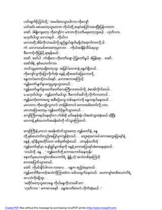 ဟင္းခ်က္ဖို႕ျပငး္လို႕” ထမငး္စားသြားပါလား ကိုေက်ာ္
               ဟင္အင္း မစားေတာ့ဘူးမာလာ ကိုယ္တို႕အခုပဲအျပင္ကစားၿပီးျပန္လာတာ..
               ေအာ္..ဒါမ်ိဳးက်ေတာ့ ကိုေက်ာ္က မာလာကိုသတိမရေတာ့ဘူးေပါ့… ဟုတ္လား..
               မဟုတ္ပါဘူး မာလာရယ္….ကိုယ္က
               မာလာတို႕အိမ္ကိုလာမယ္လို႕ရည္ရြယ္ခ်က္မရွိဘဲေရာက္လာလို႕ပါ ..
               ကဲ..မာလာထမင္းစားေတာ့မွာလား ….ကိုယ္အခ်ိန္သိပ္မရဘူး
               ဒီေကာင့္ကိုျပန္ပို႕ရအုန္းမယ္..
               ေအာ္..အငး္ပါ…ကဲအိုေက ကိုေတာ္ေခ်ာ ၾကြေတာ္မႈပါ..စံျမန္းရာ… ေအာ္..
               ေအာ္ဒါနဲ႕ ႏွစ္ေယာက္လား..
               ဘယ္သူမွေတာ့မရွိေတာ့ဘူး..အျမင္ပဲမာလာနဲ႕ေႏြးပဲရွိတယ္….
               ကိုေက်ာ္လူကိုေျပာလိုက္အံုး ေႏြနဲ႕ဆိုအဆင္ေျပမလားလို႕
               ေႏြကလဲေတာင့္တယ္ေနာ္…မာလာစကားေၾကာင့္
               ကၽြန္ေတာ္မ်က္ႏွာေတြပူထူးသြားတယ္…
               ကၽြန္ေတာ္မ်က္ႏွာေတာ္ေတာ္ေလးႀကီးလာတယ္လို႕ ခံစားမိလိုက္တယ္…
               မ.မဟုတ္ပါဘူး.. ကၽြန္ေတာ္မပါဘူး..ဒီေကာင္ေခၚလို႕လိုက္လာတာပါ….
               ကၽြန္ေတာ့္စကားေတြ အစီစဥ္မက် ထစ္ေနတာကို ေႏြကရယ္ေနတယ္….
               မာလာက ကိုေက်ာ့္လူကလဲ ဘာျဖစ္တာလဲ စကားထစ္တက္လို႕လား..
               မာလာေျပာေတာ့မွ ကၽြန္ေတာ္ပိုရွက္သြားတယ္….
               ေက်ာ္ႀကီးကရယ္ေနရင္းက ကဲဒါဆို မငး္ေနခဲ့အံုး ငါအထဲသြားအံုးမယ္ ဆိုၿပီး
               မာလာနဲ႕ႏွစ္ေယာက္အခန္းထဲကို ၀င္သြားၾကတယ္..


               ေက်ာ္ႀကီးနဲ႕မာလာ အခန္းထဲ၀င္သြားေတာ့ ကၽြန္ေတာ္နဲ႕ ေႏြ
               တို႕ႏွစ္ေယာက္တည္းအျပင္မွာက်န္ခဲ့တယ္….. ေထြးရာေလးပါ စကားေတြေျပာရင္နဲ႕
               ေႏြနဲ႕ ရင္နွီမႈအတုိင္းတာ တစ္ခုထိရခဲ့တယ္… ဘာမွန္းမသိတဲ့
               ကၽြန္ေတာ္ရင္မွာ ေပ်ာ္ရႊင္မႈတစ္ခုကို ေႏြနဲ႕စကားေျပာရင္းခံစားေနရတယ္…
               “ဟယ္လ..ေႏြ… ” ကၽြန္ေတာ္တို႕စကားေကာင္းေနတုန္း
                    ို
               ေနာက္မွေယာက်ာၤးတစ္ေယာက္ရဲ႕ ခၽြဲႏြဲ႕တဲ့ အသံတစ္ခုေၾကာင့္
               စကားစျပတ္သြားတယ္..
               ေအာ္..ကိုမင္းနိုင္ပါလား လာေလ…. ေႏြက ဧည့္ခံေနတယ္…
               ကၽြန္ေတာ္ဒီေကာင့္အသံကိုၾကားထဲက ေဒါသထြက္ေနတယ္.. ေယာက်ာၤးတစ္ေယာက္ရဲ႕
               ေလသံကိုမရွိဘူး….
               “မထိုင္ေတာ့ဘူးေလေႏြ ကိုယ္ေႏြကိုလာေခၚတာ”
               “ဟုတ္လား ” ခဏေလးေနာ္ ..ေႏြအ၀တ္စားလဲ လိုက္အံုးမယ္..”




Create PDF files without this message by purchasing novaPDF printer (http://www.novapdf.com)
 