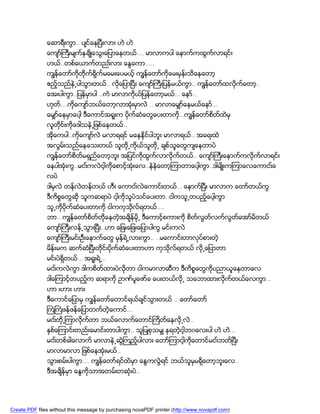 ေဆာရီးကြာ.. ပ်င္ေနၿပီးလား ဟဲ ဟဲ
               ေက်ာ္ႀကီးမ်က္ႏွခ်ိဳေသြးေျပာေနတယ္…. မာလာကပါ ေနာက္ကထြက္လာရင္း
               ဟယ္..တစ္ေယာက္တညး္လား ေႏြေကာ…..
               ကၽြန္ေတာ္ကိုတိုက္ရိုက္မေမးေပမယ့္ ကၽြန္ေတာ္ကိုေမးမွန္းသိေနေတာ့
               ဧည့္သည္နဲ႕ပါသြားတယ္.. လိုေျပာၿပီး ေက်ာ္ႀကီးျပန္မယ္ကြာ.. ကၽြန္ေတာ္ထလိုက္ေတာ့..
               ေအးပါကြာ..ျပန္မွာပါ ..ကဲ မာလာကိုယ္ျပန္ေတာ့မယ္… ေနာ္..
               ဟုတ….ကိုေက်ာ္ဘယ္ေတာ့လာအံုးမွာလဲ .. မာလာေမွ်ာ္ေနမယ္ေနာ္…
                  ္
               ေမွ်ာ္ေနမွာေပါ့ ဒီေကာင္အရူးက ပိုက္ဆံေတြေပးတာကိ…ကၽြန္ေတာ္စိတ္ထဲမွ
                                                             ု
               လူတိုင္းကိုေဒါသနဲ႕ျဖစ္ေနတယ္..
               အိုေကပါ..ကိုေက်ာ္လဲ မလာရရင္ မေနနိုင္ပါဘူး မာလာရယ္.. အေရးထဲ
               အလြမ္းသည္ေနေသးတယ္ သူတို႕ကိုယ္သူတို႕ ခ်စ္သူေတြက်ေနတာပဲ
               ကၽြန္ေတာ္စိတ္မရွည္ေတာ့ဘူး အျပင္ကိုထြက္လာလိုက္တယ္.. ေက်ာ္ႀကီးေနာက္ကလိုက္လာရင္း
               ေနပါအံုးကြ..မငး္ကလဲငါ့ကိုေစာင့္အံုးေလ..နဲနဲေတာ့ၾကာတာေပါ့ကြာ..ဒါမ်ိဳးကၾကာေလေကာငး္ေ
               လပဲ
               ဒါမွလဲ တန္လဲတန္တယ္ ဟီး ေကာငး္လဲေကာင္းတယ္… ေနာက္ၿပီး မာလာက ေတာ္တယ္ကြ
               ဒီကိစၥေတြဆို သူကဆရာပဲ ငါ့ကိုသူပဲသင္ေပးတာ..ငါကသူ႕တပည့္ေပါ့ကြာ
               သူ႕ကိုပိုက္ဆံေပးတာကို ငါကကုသိုလ္ရတယ္….
               ဘာ.. ကၽြန္ေတာ္စိတ္တိုေနတဲ့အခ်ိန္မို႕ ဒီေကာင့္စကားကို စိတလြတ္လက္လြတ္ေအာ္မိတယ္
                                                                       ္
               ေက်ာ္ႀကီးလန္႕သြားၿပီး..ဟာ ေျဖးေျဖးေျပာပါကြ မင္းကလဲ
               ေက်ာ္ႀကီးမင္းဦးေႏွာက္ေတြ မွန္ရဲ႕လားကြာ.. ..မေကာင္းတာလုပ္စားတဲ့
               မိန္းမက ဆက္ဆံၿပီးတိုင္းပိုက္ဆံေပးတာဟာ ကုသိုလ္ရတယ္ လို႕ေျပာတာ
               မင္းပဲရွိတယ္… အရူးရဲ႕..
               မငး္ကလဲကြာ ဒါကစိတ္ထားပဲလိုတာ ငါကမာလာဆီက ဒီကိစၥေတြကိုပညာယူေနတာေလ
               ဒါေၾကာင့္တပည့္က ဆရာကို ဥာဏ္ပူေဇာ္ခ ေပးတယ္လို႕ သေဘာထားလိုက္တယ္ေလကြာ…
               ဟာ းဟား ဟား
               ဒီေကာင္ေျပာမွ ကၽြန္ေတာ္ေတာင္ရယ္ခ်င္သြားတယ္ .. ေတာ္ေတာ္
               ႀကံႀကံဖန္ဖန္ေျပာတက္တဲ့ေကာင္…
               မငး္တို႕ၾကာလိုက္တာ ဘယ္ေလာက္ေတာင္ႀကိတ္ေနလို႕လဲ..
               ႏွစ္ေၾကာင္းတည္းေမာင္းတာပါကြာ.. သူျပဳစုသမွ် ႏုရတဲ့ငါ့ဘ၀ေလးပါ ဟဲ ဟဲ…
               မငး္တစ္ခါေလာက္ မာလာနဲ႕ဆြဲႀကည့္ပါလား ေတာ္ၾကာငါ့ကိုေတာင္မငး္ဘတ္ၿပီး
               မာလာမာလာ ျဖစ္ေနအံုးမယ္..
               သြားစမ္းပါကြာ…. ကၽြန္ေတာ္ရင္ထဲမွာ ေႏြကလြဲရင္ ဘယ္သူမွမရွိေတာ့ဘူးေလ..
               ဒီအခ်ိန္မွာ ေႏြကိုသာအတမ္းတဆံုးပဲ..




Create PDF files without this message by purchasing novaPDF printer (http://www.novapdf.com)
 