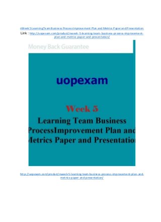 nWeek5 LearningTeamBusinessProcessImprovement Plan and Metrics Paper and Presentation
Link : http://uopexam.com/product/nweek-5-learning-team-business-process-improvement-
plan-and-metrics-paper-and-presentation/
http://uopexam.com/product/nweek-5-learning-team-business-process-improvement-plan-and-
metrics-paper-and-presentation/
 