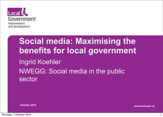 Social media: Maximising the
              benefits for local government
              Ingrid Koehler
              NWEGG: Social media in the public
              sector


               October 2010                       www.local.gov.uk


Thursday, 7 October 2010                                             1
 