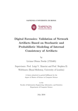 SAPIENZA UNIVERSITA DI ROMA
Digital Forensics: Validation of Network
Artifacts Based on Stochastic and
Probabilistic Modeling of Internal
Consistency of Artifacts
by
Livinus Obiora Nweke (1735405)
Supervisors: Prof. Luigi V. Mancini and Prof. Stephen D.
Wolthusen (Royal Holloway, University of London)
A thesis submitted in partial fulfillment for the
degree of Master of Science in Computer Science
in the
Faculty of Information Engineering, Informatics, and Statistics
Department of Computer Science
July 2018
 