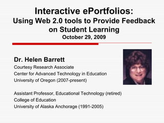 Interactive ePortfolios: Using Web 2.0 tools to Provide Feedback on Student LearningOctober 29, 2009 Dr. Helen Barrett Courtesy Research Associate Center for Advanced Technology in Education University of Oregon (2007-present) Assistant Professor, Educational Technology (retired) College of Education University of Alaska Anchorage (1991-2005) 
