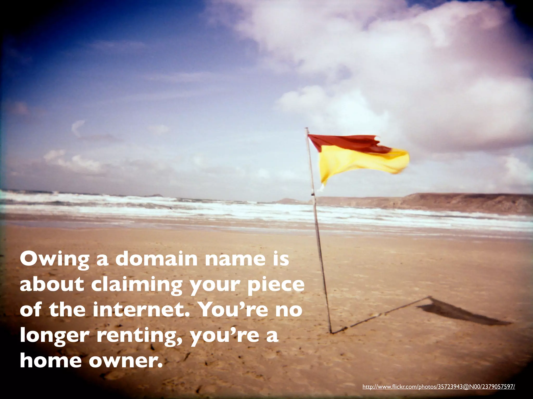 Owing a domain name is
about claiming your piece
of the internet. You’re no
longer renting, you’re a
home owner.
                             http://www.ﬂickr.com/photos/35723943@N00/2379057597/
 